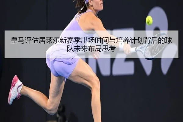 皇马评估居莱尔新赛季出场时间与培养计划背后的球队未来布局思考